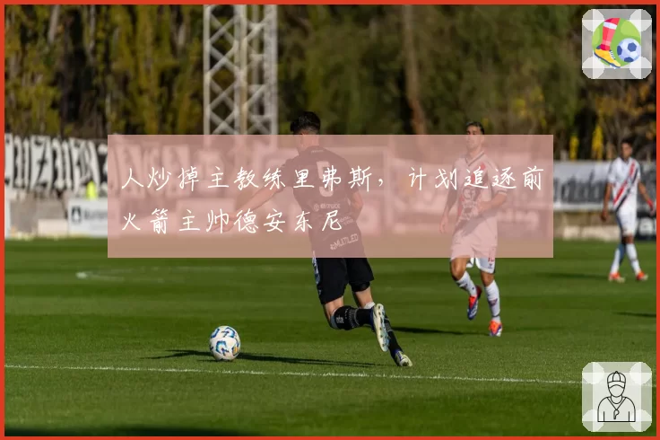人炒掉主教练里弗斯，计划追逐前火箭主帅德安东尼