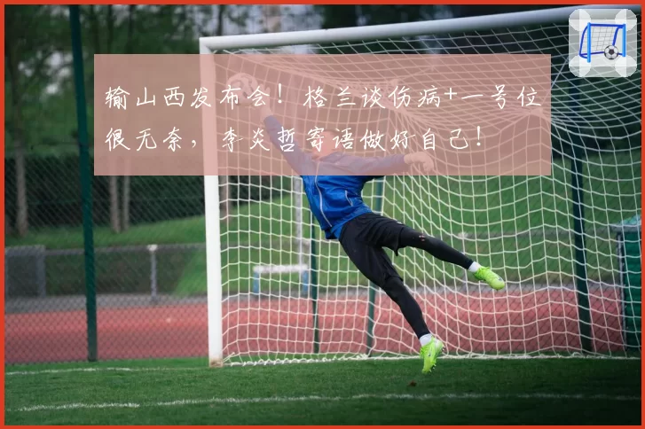 输山西发布会!格兰谈伤病+一号位很无奈,李炎哲寄语做好自己!