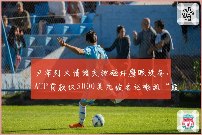 卢布列夫情绪失控砸坏鹰眼设备,ATP罚款仅5000美元被名记嘲讽“鼓励暴力”