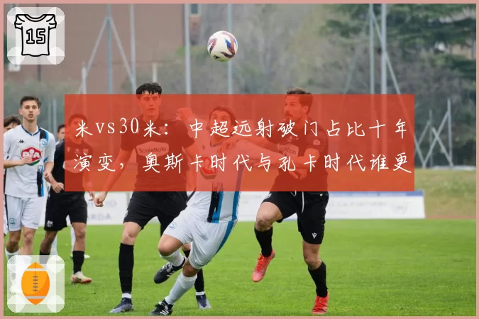 米vs30米:中超远射破门占比十年演变,奥斯卡时代与孔卡时代谁更高效?
