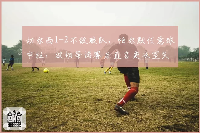 切尔西1-2不敌狼队，帕尔默任意球中柱，波切蒂诺赛后直言更衣室失控？