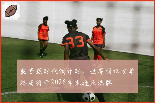 戴资颖时代倒计时,世界羽坛女单格局将于2026年末迎来洗牌