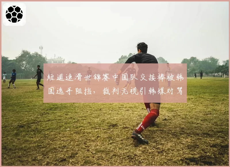 短道速滑世锦赛中国队交接棒被韩国选手阻挡,裁判无视引韩媒对骂